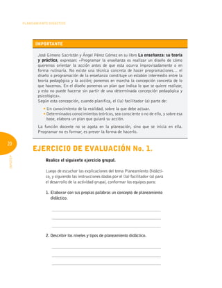 20
Planeamiento Didáctico
INFOTEP
IMPORTANTE
José Gimeno Sacristán y Ángel Pérez Gómez en su libro La enseñanza: su teoría
y práctica, expresan: «Programar la enseñanza es realizar un diseño de cómo
queremos orientar la acción antes de que esta ocurra improvisadamente o en
forma rutinaria. No existe una técnica concreta de hacer programaciones… el
diseño o programación de la enseñanza constituye un eslabón intermedio entre la
teoría pedagógica y la acción; ponemos en marcha la concepción concreta de lo
que hacemos. En el diseño ponemos un plan que indica lo que se quiere realizar,
y esto no puede hacerse sin partir de una determinada concepción pedagógica y
psicológica».
Según esta concepción, cuando planifica, el (la) facilitador (a) parte de:
	 
Un conocimiento de la realidad, sobre la que debe actuar.
	 
Determinados conocimientos teóricos, sea consciente o no de ello, y sobre esa
base, elabora un plan que guiará su acción.
La función docente no se agota en la planeación, sino que se inicia en ella.
Programar no es formar, es prever la forma de hacerlo.
Ejercicio de evaluación No. 1.
	 Realice el siguiente ejercicio grupal.
Luego de escuchar las explicaciones del tema Planeamiento Didácti-
co, y siguiendo las instrucciones dadas por el (la) facilitador (a) para
el desarrollo de la actividad grupal, conformar los equipos para:
1. 
Elaborar con sus propias palabras un concepto de planeamiento
didáctico.
	 ____________________________________________________
	 ____________________________________________________
	 ____________________________________________________
2. Describir los niveles y tipos de planeamiento didáctico.
	 ____________________________________________________
	 ____________________________________________________
	 ____________________________________________________
 