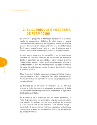 22
Planeamiento Didáctico
INFOTEP
2. 
El currículo o programa
de formación
El currículo o programa de formación corresponde a la última
escala de planeamiento didáctico del nivel macro o general
(planeamiento del currículo o del programa), su función principal
es servir de insumo al proceso de desarrollo en la acción formativa.
Es el insumo necesario para elaborar el plan de ejecución y de la
práctica didáctica del nivel micro o particular del planeamiento.
Un currículo o programa de formación es un documento que
contiene un conjunto ordenado de actividades de formación
donde se describen las capacidades o competencias prácticas
(saber hacer); teóricas (saber) y actitudinales (saber ser) que el
(la) facilitador (a) debe desarrollar durante el proceso formativo,
para que los participantes puedan lograr al término del mismo,
el objetivo previsto.
El currículo describe todas las competencias que el (la) participante
debe aprender en el área que estudia, para luego desempeñar una
función productiva con los niveles de calidad requeridos en cualquier
contexto laboral.
La finalidad de un programa de formación es, en definitiva,
orientar al (a la) docente en la planeación y conducción de todas
las actividades formativas y evaluativas, conducentes al logro de los
objetivos de aprendizaje.
En el contexto de la formación para el trabajo productivo, se
habla de programa de formación como un proceso, es decir, como
una sucesión de acciones que dan como resultado la formación
o calificación de una acción formativa. Este proceso incluye la
transmisión de conocimientos (teóricos, prácticos y actitudinales)
que se logran a través del planeamiento didáctico y del desarrollo
del proceso formativo.
 