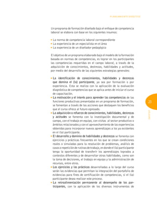 23
INFOTEP
Planeamiento Didáctico
Un programa de formación diseñado bajo el enfoque de competencia
laboral se elabora con base en los siguientes insumos:

La norma de competencia laboral correspondiente

La experiencia de un especialista en el área

La experiencia de un diseñador pedagógico
El objetivo de un programa elaborado bajo el modelo de la formación
basada en normas de competencias, es lograr en los participantes
las competencias requeridas en el campo laboral, a través de la
adquisición de conocimientos, destrezas, habilidades y actitudes,
por medio del desarrollo de las siguientes estrategias generales:

La identificación de conocimientos, habilidades y destrezas
que domina el (la) participante, ya sea por formación o por
experiencia. Esta se realiza con la aplicación de la evaluación
diagnóstica de competencias que se aplica antes de iniciar el curso
de capacitación.

La motivación y el interés para aprender las competencias de las
funciones productivas presentadas en un programa de formación,
se fomentan a través de las acciones que destaquen los beneficios
que el curso ofrece al futuro egresado.

La adquisición o refuerzo de conocimientos, habilidades, destrezas
y actitudes se fomenta con la investigación documental y de
campo, con el trabajo en equipo, con visitas al sector productivo o
ámbitos relacionados y con el aprovechamiento de las experiencias
obtenidas para incorporar nuevos aprendizajes a los ya existentes
en el (la) participante.

El desarrollo y dominio de habilidades y destrezas se fomenta con
ejercicios y prácticas frecuentes en los que se crean condiciones
reales o simuladas para la resolución de problemas, análisis de
casosorepeticiónderutinasdetrabajo,endondeel(la)participante
tenga la oportunidad de transferir los aprendizajes logrados a
contextos diferentes y de desarrollar otras habilidades, como son
la toma de decisiones, el trabajo en equipo y la administración de
recursos, entre otros.

Los ejercicios y las prácticas desarrolladas a lo largo del curso
serán las evidencias que permitan la integración del portafolio de
evidencias para fines de certificación de competencias, si el (la)
participante desea realizar este proceso.

La retroalimentación permanente al desempeño de los par-
ticipantes, con la aplicación de los diversos instrumentos de
 