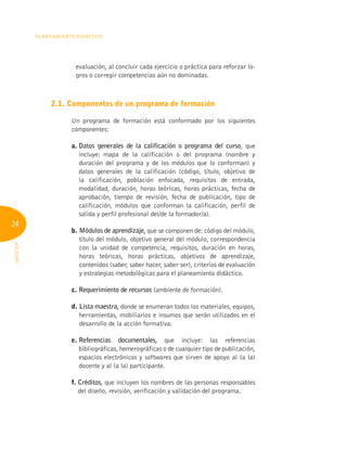 24
Planeamiento Didáctico
INFOTEP
evaluación, al concluir cada ejercicio o práctica para reforzar lo-
gros o corregir competencias aún no dominadas.
2.1. Componentes de un programa de formación
Un programa de formación está conformado por los siguientes
componentes:
a. 
Datos generales de la calificación o programa del curso, que
incluye: mapa de la calificación o del programa (nombre y
duración del programa y de los módulos que lo conforman) y
datos generales de la calificación (código, título, objetivo de
la calificación, población enfocada, requisitos de entrada,
modalidad, duración, horas teóricas, horas prácticas, fecha de
aprobación, tiempo de revisión, fecha de publicación, tipo de
calificación, módulos que conforman la calificación, perfil de
salida y perfil profesional del/de la formador/a).
b. 
Módulos de aprendizaje, que se componen de: código del módulo,
título del módulo, objetivo general del módulo, correspondencia
con la unidad de competencia, requisitos, duración en horas,
horas teóricas, horas prácticas, objetivos de aprendizaje,
contenidos (saber, saber hacer, saber ser), criterios de evaluación
y estrategias metodológicas para el planeamiento didáctico.
c. Requerimiento de recursos (ambiente de formación).
d. Lista maestra, donde se enumeran todos los materiales, equipos,
herramientas, mobiliarios e insumos que serán utilizados en el
desarrollo de la acción formativa.
e. Referencias documentales, que incluye: las referencias
bibliográficas, hemerográficas o de cualquier tipo de publicación,
espacios electrónicos y softwares que sirven de apoyo al (a la)
docente y al (a la) participante.
f. 
Créditos, que incluyen los nombres de las personas responsables
del diseño, revisión, verificación y validación del programa.
 