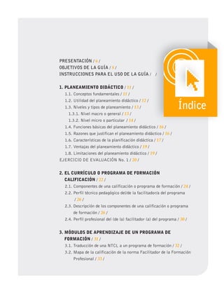 PRESENTACIÓN / 6 /
OBJETIVOS DE LA GUÍA / 8 /
INSTRUCCIONES PARA EL USO DE LA GUÍA / 9 /
1. PLANEAMIENTO DIDÁCTICO / 11 /
1.1. Conceptos fundamentales / 11 /
1.2. Utilidad del planeamiento didáctico / 12 /
1.3. Niveles y tipos de planeamiento / 13 /
1.3.1. Nivel macro o general / 13 /
1.3.2. Nivel micro o particular / 14 /
1.4. Funciones básicas del planeamiento didáctico / 16 /
1.5. Razones que justifican el planeamiento didáctico / 16 /
1.6. Características de la planificación didáctica / 17 /
1.7. Ventajas del planeamiento didáctico / 19 /
1.8. Limitaciones del planeamiento didáctico / 19 /
EJERCICIO DE EVALUACIÓN No. 1 / 20 /
2. EL CURRíCULO O PROgRAMA DE FORMACIÓN
CALIFICACIÓN / 22 /
2.1. Componentes de una calificación o programa de formación / 24 /
2.2. Perfil técnico pedagógico del/de la facilitador/a del programa
/ 26 /
2.3. Descripción de los componentes de una calificación o programa
de formación / 26 /
2.4. Perfil profesional del (de la) facilitador (a) del programa / 30 /
3. MÓDULOS DE APRENDIZAJE DE UN PROgRAMA DE
FORMACIÓN / 31 /
3.1. Traducción de una NTCL a un programa de formación / 32 /
3.2. Mapa de la calificación de la norma Facilitador de la Formación
Profesional / 33 /
9
9 /
Índice
 