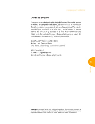 41
INFOTEP
Planeamiento Didáctico
Créditos del programa:
Este programa de Actualización Metodológica en Formación basada
en Norma de Competencia Laboral, de la modalidad de Formación
ComplementaciónypertenecientealafamiliaprofesionalFormación
Metodológica, se diseñó en el año 2007, rediseñado en el mes de
febrero del año 2010 y revisado en el mes de diciembre del año
2011, en la Gerencia de Normas y Desarrollo Docente, a través del
Departamento de Desarrollo y Supervisión Docente.
DISEÑADO Y REDISEÑADO POR:
Andrea Lina Ferreras Matos
Enc. Depto. Desarrollo y Supervisión Docente
REVISADO POR:
Maura A. Corporán Solano
Gerente de Normas y Desarrollo Docente
Importante: Hasta aquí se han visto todos los componentes que contiene un programa de
formación bajo el enfoque de competencia laboral. A continuación, se podrá observar como
este sirve de referencia para elaborar los planes de ejecución que se van a estudiar.
 