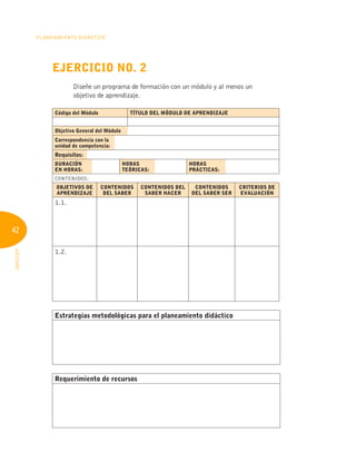 42
Planeamiento Didáctico
INFOTEP
Ejercicio No. 2
Diseñe un programa de formación con un módulo y al menos un
objetivo de aprendizaje.
Código del Módulo TÍTULO DEL MÓDULO DE APRENDIZAJE
Objetivo General del Módulo
Correspondencia con la
unidad de competencia:
Requisitos:
DURACIÓN
EN HORAS:
HORAS
TEÓRICAS:
HORAS
PRÁCTICAS:
CONTENIDOS:
OBJETIVOS DE
APRENDIZAJE
CONTENIDOS
DEL SABER
CONTENIDOS DEL
SABER HACER
CONTENIDOS
DEL SABER SER
CRITERIOS DE
EVALUACIÓN
1.1.
1.2.
Estrategias metodológicas para el planeamiento didáctico
Requerimiento de recursos
 
