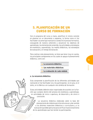 43
INFOTEP
PLANEAMIENTO DIDÁCTICO
5. PLANIFICACIÓN DE UN
CURSO DE FORMACIÓN
Con el programa del curso a mano, planificar el mismo consiste
en plasmar en un documento o esquema, la forma como el (la)
facilitador (a) prevé que realizará o conducirá el proceso formativo,
conjugando de manera coherente y secuencial los objetivos de
aprendizaje, los elementos de contenido, las actividades y estrategias
de enseñanza y aprendizaje, los medios didácticos, las estrategias
de evaluación y el tiempo de duración.
Para realizar este planeamiento, se tiene que tener muy en cuenta,
los principales componentes en los cuales se apoya el planeamiento
didáctico, como son:
a. La secuencia didáctica
b. Los materiales didácticos
c. La evaluación de cada módulo
a. La secuencia didáctica
Esta comprende la planificación de las diferentes actividades que
realizarán el (la) facilitador (a) y los participantes en el aula, en el
taller, en la fábrica o en cualquier otro ámbito de formación.
Estas actividades deberán estar organizadas de acuerdo con la fun-
ción que cumplan dentro del proceso de enseñanza y aprendizaje,
en actividades de inicio o apertura, de desarrollo y de cierre o
conclusión.
La secuencia didáctica elaborada sobre la base del
planeamiento de módulos permite estructurar y dar sentido
a los distintos materiales didácticos o curriculares y a la
evaluaciónquedebeaplicarseparaverificarelposicionamiento
de los aprendizajes que han tenido los participantes.
a. La secuencia didáctica
Esta comprende la planificación de las diferentes actividades que
realizarán el (la) facilitador (a) y los participantes en el aula, en el
taller, en la fábrica o en cualquier otro ámbito de formación.
Estas actividades deberán estar organizadas de acuerdo con la fun-
ción que cumplan dentro del proceso de enseñanza y aprendizaje,
en actividades de inicio o apertura, de desarrollo y de cierre o
a los distintos materiales didácticos o curriculares y a la
evaluaciónquedebeaplicarseparaverificarelposicionamiento
evaluaciónquedebeaplicarseparaverificarelposicionamiento
evaluaciónquedebeaplicarseparaverificarelposicionamiento
de los aprendizajes que han tenido los participantes.
de los aprendizajes que han tenido los participantes.
de los aprendizajes que han tenido los participantes.
en actividades de inicio o apertura, de desarrollo y de cierre o
 