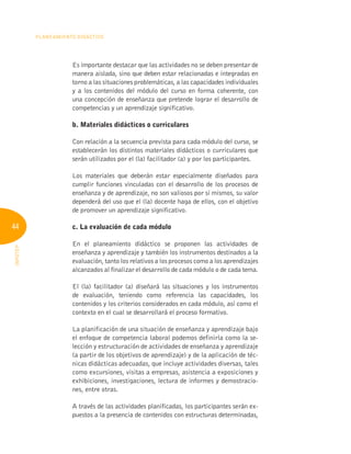 44
Planeamiento Didáctico
INFOTEP
Es importante destacar que las actividades no se deben presentar de
manera aislada, sino que deben estar relacionadas e integradas en
torno a las situaciones problemáticas, a las capacidades individuales
y a los contenidos del módulo del curso en forma coherente, con
una concepción de enseñanza que pretende lograr el desarrollo de
competencias y un aprendizaje significativo.
	 b. Materiales didácticos o curriculares
Con relación a la secuencia prevista para cada módulo del curso, se
establecerán los distintos materiales didácticos o curriculares que
serán utilizados por el (la) facilitador (a) y por los participantes.
Los materiales que deberán estar especialmente diseñados para
cumplir funciones vinculadas con el desarrollo de los procesos de
enseñanza y de aprendizaje, no son valiosos por sí mismos, su valor
dependerá del uso que el (la) docente haga de ellos, con el objetivo
de promover un aprendizaje significativo.
	 c. La evaluación de cada módulo
En el planeamiento didáctico se proponen las actividades de
enseñanza y aprendizaje y también los instrumentos destinados a la
evaluación, tanto los relativos a los procesos como a los aprendizajes
alcanzados al finalizar el desarrollo de cada módulo o de cada tema.
El (la) facilitador (a) diseñará las situaciones y los instrumentos
de evaluación, teniendo como referencia las capacidades, los
contenidos y los criterios considerados en cada módulo, así como el
contexto en el cual se desarrollará el proceso formativo.
La planificación de una situación de enseñanza y aprendizaje bajo
el enfoque de competencia laboral podemos definirla como la se-
lección y estructuración de actividades de enseñanza y aprendizaje
(a partir de los objetivos de aprendizaje) y de la aplicación de téc-
nicas didácticas adecuadas, que incluye actividades diversas, tales
como excursiones, visitas a empresas, asistencia a exposiciones y
exhibiciones, investigaciones, lectura de informes y demostracio-
nes, entre otras.
A través de las actividades planificadas, los participantes serán ex-
puestos a la presencia de contenidos con estructuras determinadas,
 