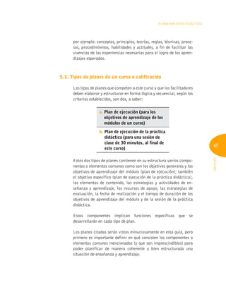 45
INFOTEP
Planeamiento Didáctico
por ejemplo: conceptos, principios, teorías, reglas, técnicas, proce-
sos, procedimientos, habilidades y actitudes, a fin de facilitar las
vivencias de las experiencias necesarias para el logro de los apren-
dizajes esperados.
5.1. Tipos de planes de un curso o calificación
Los tipos de planes que competen a este curso y que los facilitadores
deben elaborar y estructurar en forma lógica y secuencial, según los
criterios establecidos, son dos, a saber:
a. 
Plan de ejecución (para los
objetivos de aprendizaje de los
módulos de un curso)
b. 
Plan de ejecución de la práctica
didáctica (para una sesión de
clase de 30 minutos, al final de
este curso)
Estos dos tipos de planes contienen en su estructura varios compo-
nentes o elementos comunes como son los objetivos generales y los
objetivos de aprendizaje del módulo (plan de ejecución); también
el objetivo específico (plan de ejecución de la práctica didáctica),
los elementos de contenido, las estrategias y actividades de en-
señanza y aprendizaje, los recursos de apoyo, las estrategias de
evaluación, la fecha de realización y el tiempo de duración de los
objetivos de aprendizaje del módulo y de la sesión de la práctica
didáctica.
Estos componentes implican funciones específicas que se
desarrollarán en cada tipo de plan.
Los planes citados serán vistos minuciosamente en esta guía, pero
primero es importante definir en qué consisten los componentes o
elementos comunes mencionados (y que son imprescindibles) para
poder planificar de manera coherente y bien estructurada una
situación de enseñanza y aprendizaje.
 