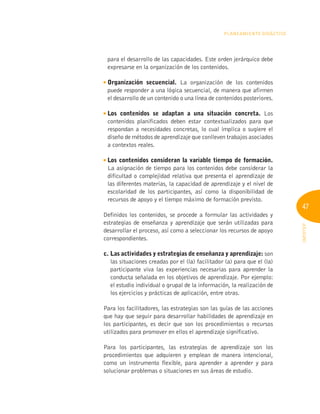 47
INFOTEP
Planeamiento Didáctico
para el desarrollo de las capacidades. Este orden jerárquico debe
expresarse en la organización de los contenidos.
Organización secuencial. La organización de los contenidos
puede responder a una lógica secuencial, de manera que afirmen
el desarrollo de un contenido o una línea de contenidos posteriores.

Los contenidos se adaptan a una situación concreta. Los
contenidos planificados deben estar contextualizados para que
respondan a necesidades concretas, lo cual implica o sugiere el
diseño de métodos de aprendizaje que conlleven trabajos asociados
a contextos reales.

Los contenidos consideran la variable tiempo de formación.
La asignación de tiempo para los contenidos debe considerar la
dificultad o complejidad relativa que presenta el aprendizaje de
las diferentes materias, la capacidad de aprendizaje y el nivel de
escolaridad de los participantes, así como la disponibilidad de
recursos de apoyo y el tiempo máximo de formación previsto.
Definidos los contenidos, se procede a formular las actividades y
estrategias de enseñanza y aprendizaje que serán utilizadas para
desarrollar el proceso, así como a seleccionar los recursos de apoyo
correspondientes.
c. 
Las actividades y estrategias de enseñanza y aprendizaje: son
las situaciones creadas por el (la) facilitador (a) para que el (la)
participante viva las experiencias necesarias para aprender la
conducta señalada en los objetivos de aprendizaje. Por ejemplo:
el estudio individual o grupal de la información, la realización de
los ejercicios y prácticas de aplicación, entre otras.
Para los facilitadores, las estrategias son las guías de las acciones
que hay que seguir para desarrollar habilidades de aprendizaje en
los participantes, es decir que son los procedimientos o recursos
utilizados para promover en ellos el aprendizaje significativo.
Para los participantes, las estrategias de aprendizaje son los
procedimientos que adquieren y emplean de manera intencional,
como un instrumento flexible, para aprender a aprender y para
solucionar problemas o situaciones en sus áreas de estudio.
 