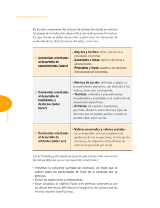 48
Planeamiento Didáctico
INFOTEP
Es en este componente del proceso de planeación donde se realizan
las etapas de introducción, desarrollo y cierre del proceso formativo.
Es aquí donde se deben desarrollar y posicionar los elementos de
contenido de las distintas áreas del saber, como son:
1. 
Contenidos orientados
al desarrollo de
conocimientos (saber)
- 
Objetos y hechos: hacen referencia a
realidades concretas.
- 
Conceptos e ideas: hacen referencia a
abstracciones.
- 
Principios y leyes: aluden a un conjunto
estructurado de conceptos.
2. 
Contenidos orientados
al desarrollo de
habilidades y
destrezas (saber
hacer)
-Normas de acción: referidas a seguir un
procedimiento operativo, con atención a las
instrucciones que corresponde.
- Técnicas: referidas a procedimientos
encadenados y orientados a la resolución de
situaciones específicas.
- Criterios: de carácter cualitativo,
permiten discernir entre diversos tipos de
técnicas que se pueden aplicar, cuando es
posible optar entre varias.
3. 
Contenidos orientados
al desarrollo de
actitudes (saber ser)
- 
Valores personales y valores sociales:
se corresponden con las competencias
genéricas de las ocupaciones, la formación
humana y los objetivos actitudinales de
referencia personal y/o social.
Las actividades y estrategias propuestas para desarrollar una acción
formativa deberán reunir las siguientes condiciones:

Presentar la suficiente variedad de estímulos, de modo que se
cubran todas las posibilidades de logro de la conducta que se
persigue.

Evitar las repeticiones y reiteraciones.

Estar ajustadas al objetivo fijado y en perfecta congruencia con
los demás elementos definidos en el programa, de manera que las
mismas resulten significativas.
 