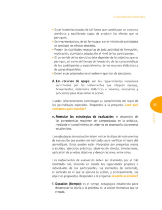 49
INFOTEP
Planeamiento Didáctico

Estar interrelacionadas de tal forma que constituyan un conjunto
armónico y equilibrado capaz de producir los efectos que se
persiguen.
Ser representativas, de tal forma que, con el mínimo de actividades
se consigan los efectos deseados.

Poseer las cualidades necesarias de toda actividad de formación,
motivación, claridad y adaptación al nivel de los participantes.

El contenido de los ejercicios debe depender de los objetivos que se
persigan, así como del tiempo de formación, de las características
de los participantes y especialmente, de los recursos didácticos y
de apoyo disponibles.

Deben estar plasmadas en el orden en que han de ejecutarse.
d. 
Los recursos de apoyo: son los requerimientos materiales
constituidos por los instrumentos que integran equipos,
herramientas, materiales didácticos e insumos, necesarios y
suficientes para desarrollar la acción.
Usados coherentemente contribuyen al cumplimiento del logro de
los aprendizajes esperados. Responden a la pregunta: ¿con qué
contamos para enseñar?
e. 
Formular las estrategias de evaluación: el desarrollo de
las competencias requieren ser comprobadas en la práctica,
mediante el cumplimiento de criterios de desempeño claramente
establecidos.
Las estrategias de evaluación deben indicar los tipos de instrumentos
de evaluación que pueden ser utilizados para verificar el logro del
aprendizaje. Estos pueden estar integrados por preguntas orales
o escritas, ejercicios prácticos, observación directa, simulaciones,
aplicación de pruebas objetivas y demostraciones, entre otras.
Los instrumentos de evaluación deben ser diseñados por el (la)
facilitador (a), teniendo en cuenta las capacidades grupales e
individuales de los participantes, los elementos de contenido,
el contexto en el que se ejecuta la acción, y principalmente, los
objetivos propuestos. Responden a la pregunta: ¿cuánto se enseña?
f. Duración (tiempo): es el tiempo pedagógico establecido para
desarrollar la teoría y la práctica de la acción formativa que se
ejecuta.
 