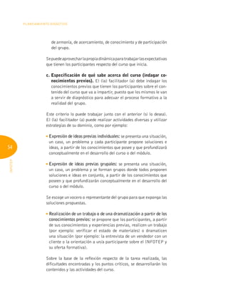 54
Planeamiento Didáctico
INFOTEP
de armonía, de acercamiento, de conocimiento y de participación
del grupo.
Sepuedeaprovecharlapropiadinámicaparatrabajarlasexpectativas
que tienen los participantes respecto del curso que inicia.
c. 
Especificación de qué sabe acerca del curso (indagar co-
nocimientos previos). El (la) facilitador (a) debe indagar los
conocimientos previos que tienen los participantes sobre el con-
tenido del curso que va a impartir, puesto que los mismos le van
a servir de diagnóstico para adecuar el proceso formativo a la
realidad del grupo.
Este criterio lo puede trabajar junto con el anterior (si lo desea).
El (la) facilitador (a) puede realizar actividades diversas y utilizar
estrategias de su dominio, como por ejemplo:

Expresión de ideas previas individuales: se presenta una situación,
un caso, un problema y cada participante propone soluciones e
ideas, a partir de los conocimientos que posee y que profundizará
conceptualmente en el desarrollo del curso o del módulo.

Expresión de ideas previas grupales: se presenta una situación,
un caso, un problema y se forman grupos donde todos proponen
soluciones e ideas en conjunto, a partir de los conocimientos que
poseen y que profundizarán conceptualmente en el desarrollo del
curso o del módulo.
Se escoge un vocero o representante del grupo para que exponga las
soluciones propuestas.

Realización de un trabajo o de una dramatización a partir de los
conocimientos previos: se propone que los participantes, a partir
de sus conocimientos y experiencias previas, realicen un trabajo
(por ejemplo: verificar el estado de materiales) o dramaticen
una situación (por ejemplo: la entrevista de un vendedor con un
cliente o la orientación a un/a participante sobre el INFOTEP y
su oferta formativa).
Sobre la base de la reflexión respecto de la tarea realizada, las
dificultades encontradas y los puntos críticos, se desarrollarán los
contenidos y las actividades del curso.
 