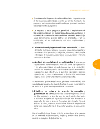 55
INFOTEP
Planeamiento Didáctico
Planteoyresolucióndeunasituaciónproblemática.Lapresentación
de la situación problemática permite que el (la) facilitador (a)
promueva en los participantes el interés por resolverla mediante
los conocimientos que poseen.

La respuesta a estas preguntas permitirá la explicitación de
los conocimientos con los cuales los participantes cuentan en el
momento de comenzar la construcción de un nuevo aprendizaje.
Estos conocimientos previos podrán ser afianzados o tal vez
modificados, al ser confrontados con otras explicaciones y
argumentos.
d. 
Presentación del programa del curso a desarrollar. Es tarea
del (de la) facilitador (a) dar a conocer a los participantes el pro-
grama del curso que se inicia (objetivos, contenido, metodología,
estrategias de evaluación, recursos de apoyo, duración y horario,
entre otros detalles).
e. 
Ajuste de las expectativas de los participantes: de acuerdo con
los resultados de la indagatoria realizada sobre las expectativas
y los saberes previos de los participantes, más la presentación y
análisis del programa, el (la) facilitador (a) debe ir ajustando las
expectativas que estos traen, lo que ellos esperaban o esperan
aprender en el curso (si el curso no es lo que el/la participante
espera, puede tomar una determinación al respecto).
Se recomienda que las expectativas, grupales o individuales, sean
guardadas para evaluarlas cuando finalice el curso, con el objetivo
de verificar el grado de cumplimiento de las mismas.
f. 
Establecer las reglas o los acuerdos de operación y
participación del curso: al inicio del curso (en la primera sesión)
se debe establecer o acordar con los participantes las reglas
o acuerdos de operación y participación que han de normar el
desarrollo de todo el proceso formativo, por ejemplo, hora de
entrada y salida, medidas de disciplina, forma de organización
del grupo, recesos, forma de desarrollar y evaluar la sesión, entre
otras.
Con el establecimiento de este criterio, se contribuye a la creación
de un ambiente de colaboración, respeto y armonía que primará
durante la ejecución de todo el curso.
 