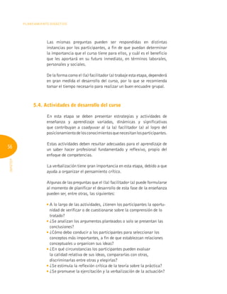 56
Planeamiento Didáctico
INFOTEP
Las mismas preguntas pueden ser respondidas en distintas
instancias por los participantes, a fin de que puedan determinar
la importancia que el curso tiene para ellos, y cuál es el beneficio
que les aportará en su futuro inmediato, en términos laborales,
personales y sociales.
De la forma como el (la) facilitador (a) trabaje esta etapa, dependerá
en gran medida el desarrollo del curso, por lo que se recomienda
tomar el tiempo necesario para realizar un buen encuadre grupal.
5.4. Actividades de desarrollo del curso
En esta etapa se deben presentar estrategias y actividades de
enseñanza y aprendizaje variadas, dinámicas y significativas
que contribuyan a coadyuvar al (a la) facilitador (a) al logro del
posicionamientodelosconocimientosquenecesitanlosparticipantes.
Estas actividades deben resultar adecuadas para el aprendizaje de
un saber hacer profesional fundamentado y reflexivo, propio del
enfoque de competencias.
La verbalización tiene gran importancia en esta etapa, debido a que
ayuda a organizar el pensamiento crítico.
Algunas de las preguntas que el (la) facilitador (a) puede formularse
al momento de planificar el desarrollo de esta fase de la enseñanza
pueden ser, entre otras, las siguientes:

A lo largo de las actividades, ¿tienen los participantes la oportu-
nidad de verificar o de cuestionarse sobre la comprensión de lo
tratado?

¿Se analizan los argumentos planteados o solo se presentan las
conclusiones?

¿Cómo debo conducir a los participantes para seleccionar los
conceptos más importantes, a fin de que establezcan relaciones
conceptuales u organicen sus ideas?

¿En qué circunstancias los participantes pueden evaluar
la calidad relativa de sus ideas, compararlas con otras,
discriminarlas entre otras y elegirlas?

¿Se estimula la reflexión crítica de la teoría sobre la práctica?

¿Se promueve la ejercitación y la verbalización de la actuación?
 