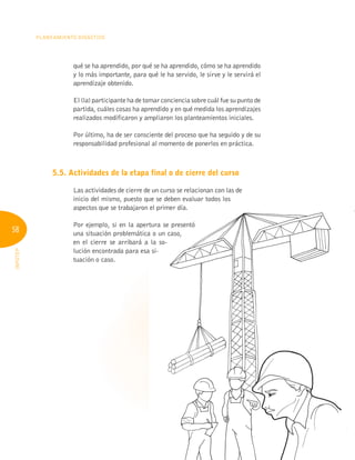 58
PLANEAMIENTO DIDÁCTICO
INFOTEP
qué se ha aprendido, por qué se ha aprendido, cómo se ha aprendido
y lo más importante, para qué le ha servido, le sirve y le servirá el
aprendizaje obtenido.
El (la) participante ha de tomar conciencia sobre cuál fue su punto de
partida, cuáles cosas ha aprendido y en qué medida los aprendizajes
realizados modificaron y ampliaron los planteamientos iniciales.
Por último, ha de ser consciente del proceso que ha seguido y de su
responsabilidad profesional al momento de ponerlos en práctica.
5.5. Actividades de la etapa final o de cierre del curso
Las actividades de cierre de un curso se relacionan con las de
inicio del mismo, puesto que se deben evaluar todos los
aspectos que se trabajaron el primer día.
Por ejemplo, si en la apertura se presentó
una situación problemática o un caso,
en el cierre se arribará a la so-
lución encontrada para esa si-
tuación o caso.
aspectos que se trabajaron el primer día.
Por ejemplo, si en la apertura se presentó
una situación problemática o un caso,
en el cierre se arribará a la so-
lución encontrada para esa si-
 