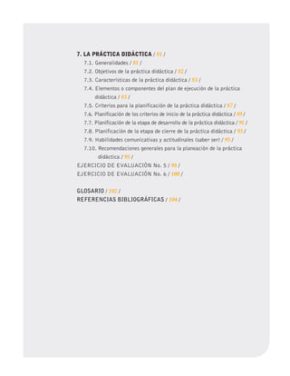 PLAMIENTO DIDÁCTICO
7. LA PRÁCTICA DIDÁCTICA / 81 /
7.1. Generalidades / 81 /
7.2. Objetivos de la práctica didáctica / 82 /
7.3. Características de la práctica didáctica / 83 /
7.4. Elementos o componentes del plan de ejecución de la práctica
didáctica / 83 /
7.5. Criterios para la planificación de la práctica didáctica / 87 /
7.6. Planificación de los criterios de inicio de la práctica didáctica / 89 /
7.7. Planificación de la etapa de desarrollo de la práctica didáctica / 91 /
7.8. Planificación de la etapa de cierre de la práctica didáctica / 93 /
7.9. Habilidades comunicativas y actitudinales (saber ser) / 95 /
7.10. Recomendaciones generales para la planeación de la práctica
didáctica / 95 /
EJERCICIO DE EVALUACIÓN No. 5 / 98 /
EJERCICIO DE EVALUACIÓN No. 6 / 100 /
GLOSARIO / 102 /
REFERENCIAS BIBLIOGRÁFICAS / 104 /
 