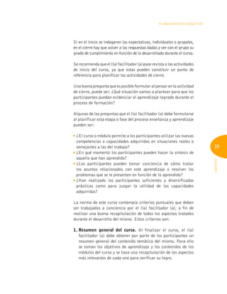 59
INFOTEP
Planeamiento Didáctico
Si en el inicio se indagaron las expectativas, individuales o grupales,
en el cierre hay que volver a las respuestas dadas y ver con el grupo su
grado de cumplimiento en función de lo desarrollado durante el curso.
Se recomienda que el (la) facilitador (a) pase revista a las actividades
de inicio del curso, ya que estas pueden constituir un punto de
referencia para planificar las actividades de cierre.
Una buena pregunta que es posible formular al pensar en la actividad
de cierre, puede ser: ¿Qué situación vamos a plantear para que los
participantes puedan evidenciar el aprendizaje logrado durante el
proceso de formación?
Algunas de las preguntas que el (la) facilitador (a) debe formularse
al planificar esta etapa o fase del proceso enseñanza y aprendizaje
pueden ser:

¿El curso o módulo permite a los participantes utilizar las nuevas
competencias o capacidades adquiridas en situaciones reales o
semejantes a las del trabajo?

¿En qué momento los participantes pueden hacer la síntesis de
aquello que han aprendido?

¿Los participantes pueden tomar conciencia de cómo tratar
los asuntos relacionados con este aprendizaje o resolver los
problemas que se le presenten en función de lo aprendido?

¿Han realizado los participantes suficientes y diversificadas
prácticas como para juzgar la utilidad de las capacidades
adquiridas?
La norma de este curso contempla criterios puntuales que deben
ser trabajados a conciencia por el (la) facilitador (a), a fin de
realizar una buena recapitulación de todos los aspectos tratados
durante el desarrollo del mismo. Estos criterios son:
1. 
Resumen general del curso. Al finalizar el curso, el (la)
facilitador (a) debe obtener por parte de los participantes un
resumen general del contenido temático del mismo. Para ello
se toman los objetivos de aprendizaje y los contenidos de los
módulos del curso y se hace una recapitulación de los aspectos
más relevantes de cada uno para verificar su logro.
 