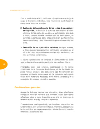 60
Planeamiento Didáctico
INFOTEP
Esto lo puede hacer el (la) facilitador (a) mediante un trabajo de
grupo o de manera individual. Este resumen se puede hacer de
manera oral o escrita, o ambas.
2. 
Evaluación del cumplimiento de las reglas de operación y
participación. Al finalizar el curso se debe evaluar el cum-
plimiento de las reglas de operación y participación acordada
al inicio, también se debe constatar con los participantes, en
términos porcentuales, cómo ellos consideran que las mismas
fueron cumplidas y cómo estas contribuyeron al desarrollo del
curso.
3. 
Evaluación de las expectativas del curso. De igual manera,
se deben evaluar las expectativas individuales o grupales que al
inicio del curso los participantes manifestaron, verificando con
ellos su nivel de cumplimiento.
Si alguna expectativa no fue cumplida, el (la) facilitador (a) puede
sugerir alguna recomendación, pertinente para su logro futuro.
Finalizados estos tres criterios, establecidos en la norma
«Facilitador de la Formación Profesional», el (la) facilitador (a)
puede realizar cualquier otra actividad o tipo de evaluación que
considere pertinente, como puede ser la evaluación del espacio
físico, de los materiales didácticos, de los medios utilizados y de la
conducción del proceso, entre otros aspectos.
Consideraciones generales
Aunque la dinámica habitual sea interactiva, deben planificarse
tiempos de reflexión individual que permitan a cada participante
reflexionar sobre su punto de partida, y que a la vez favorezcan la
reflexión acerca de qué y cómo se ha aprendido.
Es evidente que en el aprendizaje, las situaciones interactivas son
fundamentales, pero también es cierto que, finalmente, cada persona
ha de modificar sus esquemas previos y ajustar los conocimientos
obtenidos a su contexto real.
 