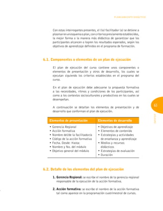 63
INFOTEP
PLANEAMIENTO DIDÁCTICO
Con estas interrogantes presentes, el (la) facilitador (a) se detiene a
plasmarenunesquemaoplan,concriteriospreviamenteestablecidos,
la mejor forma o la manera más didáctica de garantizar que los
participantes alcancen o logren los resultados esperados, según los
objetivos de aprendizaje definidos en el programa de formación.
6.1. Componentes o elementos de un plan de ejecución
El plan de ejecución del curso contiene unos componentes o
elementos de presentación y otros de desarrollo, los cuales se
ejecutan siguiendo los criterios establecidos en el programa del
curso.
En el plan de ejecución debe adecuarse la propuesta formativa
a las necesidades, ritmos y condiciones de los participantes, así
como a los contextos socioculturales y productivos en los cuales se
desempeñan.
A continuación se detallan los elementos de presentación y de
desarrollo que conforman el plan de ejecución.
Elementos de presentación Elementos de desarrollo
• Gerencia Regional
• Acción formativa
• Nombre del/de la facilitador/a
• Código de la acción formativa
• Fecha. Desde: Hasta:
• Nombre y No. del módulo
• Objetivo general del módulo
• Objetivos de aprendizaje
• Elementos de contenido
• Estrategias y actividades
de enseñanza y aprendizaje
• Medios y recursos
didácticos
• Estrategias de evaluación
• Duración
6.2. Detalle de los elementos del plan de ejecución
1. gerencia Regional: se escribe el nombre de la gerencia regional
responsable de la ejecución de la acción formativa.
2. Acción formativa: se escribe el nombre de la acción formativa
tal como aparece en la programación cuatrimestral de cursos.
 