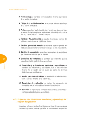 64
Planeamiento Didáctico
INFOTEP
3. Facilitador(a): se escribe el nombre del/de la docente responsable
de la acción formativa.
4. 
Código de la acción formativa: se escribe el número del código
de la acción formativa.
5. Fecha: se escriben las fechas (desde – hasta) que abarca el plan
de ejecución del módulo de aprendizaje, señalando día, mes y
año. Ej. Desde 09/02/11 hasta 11/02/11.
6. 
Nombre y No. del módulo: se escribe el nombre y número del
módulo o materia que se está impartiendo.
7. 
Objetivo general del módulo: se escribe el objetivo general del
módulo que está en el programa del curso que se está impartiendo.
8. Objetivo de aprendizaje: se escriben los objetivos de aprendizaje
que contiene el módulo que se imparte.
9. 
Elementos de contenido: se escriben los contenidos que se
tratarán en la (s) sesión (es) de aprendizaje.
10. 
Estrategias y actividades de enseñanza y aprendizaje: se
escriben las estrategias y actividades que se desarrollarán
durante la (s) sesión (es) de clase, así como las técnicas
didácticas que se utilizarán.
11. 
Medios y recursos didácticos: se enumeran los medios didác-
ticos a utilizar durante la (s) sesión (es).
12. 
Estrategias de evaluación: se indican las estrategias de
evaluación que se utilizarán durante la (s) sesión (es).
13. Duración: se especifica el tiempo que se utilizará para el desa-
rrollo de cada objetivo de aprendizaje.
6.3. 
Etapas de una situación de enseñanza y aprendizaje de
un plan de ejecución
Una etapa o fase en la planificación de una situación de enseñanza
y aprendizaje de un plan de ejecución es un momento del proceso
 