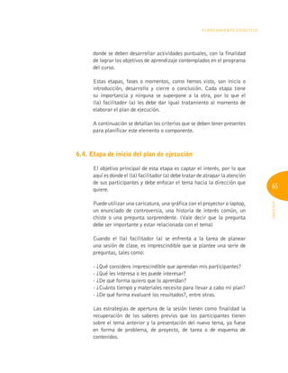 65
INFOTEP
Planeamiento Didáctico
donde se deben desarrollar actividades puntuales, con la finalidad
de lograr los objetivos de aprendizaje contemplados en el programa
del curso.
Estas etapas, fases o momentos, como hemos visto, son inicio o
introducción, desarrollo y cierre o conclusión. Cada etapa tiene
su importancia y ninguna se superpone a la otra, por lo que el
(la) facilitador (a) les debe dar igual tratamiento al momento de
elaborar el plan de ejecución.
A continuación se detallan los criterios que se deben tener presentes
para planificar este elemento o componente.
6.4. Etapa de inicio del plan de ejecución
El objetivo principal de esta etapa es captar el interés, por lo que
aquí es donde el (la) facilitador (a) debe tratar de atrapar la atención
de sus participantes y debe enfocar el tema hacia la dirección que
quiere.
Puede utilizar una caricatura, una gráfica con el proyector o laptop,
un enunciado de controversia, una historia de interés común, un
chiste o una pregunta sorprendente. (Vale decir que la pregunta
debe ser importante y estar relacionada con el tema)
Cuando el (la) facilitador (a) se enfrenta a la tarea de planear
una sesión de clase, es imprescindible que se plantee una serie de
preguntas, tales como:
- ¿Qué considero imprescindible que aprendan mis participantes?
- ¿Qué les interesa o les puede interesar?
- ¿De qué forma quiero que lo aprendan?
- ¿Cuánto tiempo y materiales necesito para llevar a cabo mi plan?
- ¿De qué forma evaluaré los resultados?, entre otras.
Las estrategias de apertura de la sesión tienen como finalidad la
recuperación de los saberes previos que los participantes tienen
sobre el tema anterior y la presentación del nuevo tema, ya fuese
en forma de problema, de proyecto, de tarea o de esquema de
contenidos.
 