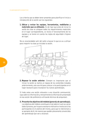 66
Planeamiento Didáctico
INFOTEP
Los criterios que se deben tener presentes para planificar el inicio o
introducción de la sesión son los siguientes:
1. 
Ubicar y revisar los equipos, herramientas, mobiliarios y
materiales que se utilizarán. Es de rigor que antes de iniciar la
sesión de clase se coloquen todos los requerimientos materiales
en el lugar correspondiente, se revise el funcionamiento de los
equipos y se tomen en cuenta las reglas de seguridad e higiene
de lugar.
No es recomendable salir del salón a buscar lo que se va a utilizar
para impartir la clase ya iniciada la sesión.
2. 
Repasar la sesión anterior: Siempre es importante que al
iniciar la sesión se realice un repaso de los contenidos tratados
anteriormente, esto servirá para colocar a los participantes en el
lugar necesario para incorporar los nuevos aprendizajes.
Si hubo antes una sesión relevante o una situación controversial,
vaya sobre la información y retroalimente la información presentada
en esa sesión (de preferencia utilizando técnicas de preguntas).
3. Presentar los objetivos del módulo (general y de aprendizaje).
Los objetivos del módulo constituyen el eje sobre el cual va a girar
todoelproceso,porloqueesnecesariomotivarloe involucraralos
participantes en el análisis del mismo, para que lo interioricen y
se apropien de él, de manera que queden plenamente convencidos
del aprendizaje que van a alcanzar.
 