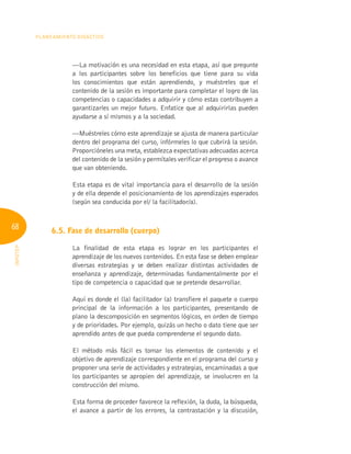 68
Planeamiento Didáctico
INFOTEP
—La motivación es una necesidad en esta etapa, así que pregunte
a los participantes sobre los beneficios que tiene para su vida
los conocimientos que están aprendiendo, y muéstreles que el
contenido de la sesión es importante para completar el logro de las
competencias o capacidades a adquirir y cómo estas contribuyen a
garantizarles un mejor futuro. Enfatice que al adquirirlas pueden
ayudarse a sí mismos y a la sociedad.
—Muéstreles cómo este aprendizaje se ajusta de manera particular
dentro del programa del curso, infórmeles lo que cubrirá la sesión.
Proporcióneles una meta, establezca expectativas adecuadas acerca
del contenido de la sesión y permítales verificar el progreso o avance
que van obteniendo.
Esta etapa es de vital importancia para el desarrollo de la sesión
y de ella depende el posicionamiento de los aprendizajes esperados
(según sea conducida por el/ la facilitador/a).
6.5. Fase de desarrollo (cuerpo)
La finalidad de esta etapa es lograr en los participantes el
aprendizaje de los nuevos contenidos. En esta fase se deben emplear
diversas estrategias y se deben realizar distintas actividades de
enseñanza y aprendizaje, determinadas fundamentalmente por el
tipo de competencia o capacidad que se pretende desarrollar.
Aquí es donde el (la) facilitador (a) transfiere el paquete o cuerpo
principal de la información a los participantes, presentando de
plano la descomposición en segmentos lógicos, en orden de tiempo
y de prioridades. Por ejemplo, quizás un hecho o dato tiene que ser
aprendido antes de que pueda comprenderse el segundo dato.
El método más fácil es tomar los elementos de contenido y el
objetivo de aprendizaje correspondiente en el programa del curso y
proponer una serie de actividades y estrategias, encaminadas a que
los participantes se apropien del aprendizaje, se involucren en la
construcción del mismo.
Esta forma de proceder favorece la reflexión, la duda, la búsqueda,
el avance a partir de los errores, la contrastación y la discusión,
 