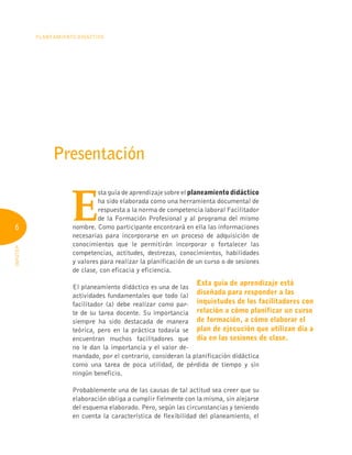 6
Planeamiento Didáctico
INFOTEP
Presentación
Esta guía de aprendizaje está
diseñada para responder a las
inquietudes de los facilitadores con
relación a cómo planificar un curso
de formación, a cómo elaborar el
plan de ejecución que utilizan día a
día en las sesiones de clase.
E
sta guía de aprendizaje sobre el planeamiento didáctico
ha sido elaborada como una herramienta documental de
respuesta a la norma de competencia laboral Facilitador
de la Formación Profesional y al programa del mismo
nombre. Como participante encontrará en ella las informaciones
necesarias para incorporarse en un proceso de adquisición de
conocimientos que le permitirán incorporar o fortalecer las
competencias, actitudes, destrezas, conocimientos, habilidades
y valores para realizar la planificación de un curso o de sesiones
de clase, con eficacia y eficiencia.
El planeamiento didáctico es una de las
actividades fundamentales que todo (a)
facilitador (a) debe realizar como par-
te de su tarea docente. Su importancia
siempre ha sido destacada de manera
teórica, pero en la práctica todavía se
encuentran muchos facilitadores que
no le dan la importancia y el valor de-
mandado, por el contrario, consideran la planificación didáctica
como una tarea de poca utilidad, de pérdida de tiempo y sin
ningún beneficio.
Probablemente una de las causas de tal actitud sea creer que su
elaboración obliga a cumplir fielmente con la misma, sin alejarse
del esquema elaborado. Pero, según las circunstancias y teniendo
en cuenta la característica de flexibilidad del planeamiento, el
 
