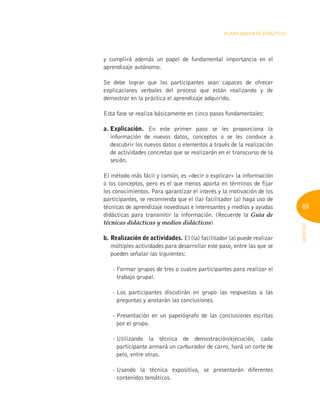69
INFOTEP
Planeamiento Didáctico
y cumplirá además un papel de fundamental importancia en el
aprendizaje autónomo.
Se debe lograr que los participantes sean capaces de ofrecer
explicaciones verbales del proceso que están realizando y de
demostrar en la práctica el aprendizaje adquirido.
Esta fase se realiza básicamente en cinco pasos fundamentales:
a. Explicación. En este primer paso se les proporciona la
información de nuevos datos, conceptos o se les conduce a
descubrir los nuevos datos o elementos a través de la realización
de actividades concretas que se realizarán en el transcurso de la
sesión.
El método más fácil y común, es «decir o explicar» la información
o los conceptos, pero es el que menos aporta en términos de fijar
los conocimientos. Para garantizar el interés y la motivación de los
participantes, se recomienda que el (la) facilitador (a) haga uso de
técnicas de aprendizaje novedosas e interesantes y medios y ayudas
didácticas para transmitir la información. (Recuerde la Guía de
técnicas didácticas y medios didácticos)
b. 
Realización de actividades. El (la) facilitador (a) puede realizar
múltiples actividades para desarrollar este paso, entre las que se
pueden señalar las siguientes:
- 
Formar grupos de tres o cuatro participantes para realizar el
trabajo grupal.
- 
Los participantes discutirán en grupo las respuestas a las
preguntas y anotarán las conclusiones.
- 
Presentación en un papelógrafo de las conclusiones escritas
por el grupo.
- 
Utilizando la técnica de demostración/ejecución, cada
participante armará un carburador de carro, hará un corte de
pelo, entre otras.
- 
Usando la técnica expositiva, se presentarán diferentes
contenidos temáticos.
 