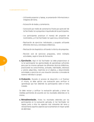 70
Planeamiento Didáctico
INFOTEP
- 
Utilizando proyector y laptop, se presentarán informaciones e
imágenes del tema.
- 
Aclaración de dudas y comentarios.
- 
Conclusión por medio de comentarios finales por parte del (de
la) facilitador (a) a preguntas e inquietudes de los participantes.
- 
Los participantes practican el manejo del proyector de
multimedios, y el (la) facilitador (a) supervisa y retroalimenta.
- 
Realización de ejercicios individuales y grupales utilizando
diferentes técnicas y estrategias didácticas.
- 
Realización de diagnóstico utilizando la técnica de preguntas.
- 
Revisión oral de ejercicios propuestos, entre múltiples
actividades, según el área de formación.
c. Ejercitación. Aquí el (la) facilitador (a) debe proporcionar al
(a la) participante las oportunidades de aprendizaje suficientes
para que los mismos apliquen las diferentes técnicas didácticas,
practicando los conocimientos, actitudes, habilidades, destrezas
y valores adquiridos, implícitos en el objetivo, y desarrollando
actividades o ejercicios en una situación concreta o simulada de
manera individual o grupal.
d. Evaluación. Durante el proceso de desarrollo o al finalizar
el mismo, se debe aplicar una evaluación para verificar el
aprendizaje que han obtenido los participantes sobre el tema
tratado.
Se debe revisar y calificar la evaluación aplicada y tomar las
medidas pertinentes de acuerdo con los resultados obtenidos en la
misma.
e. Retroalimentación. Vistos los resultados obtenidos por los
participantes en la evaluación aplicada, el (la) facilitador (a)
repasa junto a ellos los aspectos más relevantes del tema y
retroalimenta aquellos aspectos que se presentan en mayor grado
de debilidad.
 