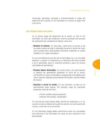 71
INFOTEP
Planeamiento Didáctico
Explicada, ejecutada, evaluada y retroalimentada la etapa del
desarrollo de la sesión, el (la) facilitador (a) realiza la etapa final
o de cierre.
6.6. Etapa final o de cierre
Es la última etapa del desarrollo de la sesión, en ella el (la)
facilitador (a) tiene que evidenciar criterios puntuales del proceso
de conducción por competencia laboral, como son:

Realizar la síntesis. En este paso, usted junta las piezas y ata
los cabos sueltos de todo lo abordado durante la sesión de clase;
esto lo puede hacer explicándolo oralmente, mediante un cuadro
sinóptico o un mapa conceptual.
Es una actividad exclusiva del (de la) facilitador (a), y en ella debe
destacar o resaltar la importancia y el beneficio del tema tratado
y de lo aprendido, para el momento presente y para las futuras
actividades de aprendizaje.

Evaluar logros alcanzados. Se evalúa junto a los participantes
el objetivo de aprendizaje propuesto al inicio de la sesión,
verificando los logros alcanzados y proponiendo actividades para
cubrir aquellos aspectos que presenten dificultad u oportunidades
de mejora.

Concluir o cerrar la sesión. En ese momento, no deje en los
participantes duda alguna. Por ejemplo, haga las siguientes
preguntas antes de terminar:
	 - 
¿Tienen ustedes alguna pregunta?
	 - ¿Alguien tiene dudas, inquietudes?
En caso de que haya alguna duda, facilite las respuestas, y si no,
anuncie el tema o módulo de la próxima sesión o la continuación del
mismo, si este aún no ha concluido.
En las diferentes etapas deben planificarse tanto las actividades
que realizará el (la) facilitador (a) como las que realizará el (la)
participante.
 