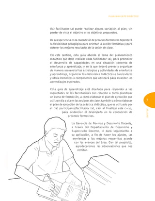 7
INFOTEP
PLANEAMIENTO DIDÁCTICO
(la) facilitador (a) puede realizar alguna variación al plan, sin
perder de vista el objetivo o los objetivos propuestos.
De su experiencia en la conducción de procesos formativos dependerá
la flexibilidad pedagógica para orientar la acción formativa y para
obtener los mejores resultados de la sesión de clase.
En este sentido, esta guía aborda el tema del planeamiento
didáctico que debe realizar cada facilitador (a), para promover
el desarrollo de capacidades en una situación concreta de
enseñanza y aprendizaje, y en la que deberá prever y organizar
de manera secuencial las estrategias y actividades de enseñanza
y aprendizaje, organizar los materiales didácticos o curriculares
y otros elementos o componentes que utilizará para alcanzar los
aprendizajes esperados.
Esta guía de aprendizaje está diseñada para responder a las
inquietudes de los facilitadores con relación a cómo planificar
un curso de formación, a cómo elaborar el plan de ejecución que
utilizan día a día en las sesiones de clase, también a cómo elaborar
el plan de ejecución de la práctica didáctica, que es utilizado por
el (la) participante/facilitador (a), casi al finalizar este curso,
para evidenciar el desempeño en la conducción de
procesos formativos.
La Gerencia de Normas y Desarrollo Docente,
a través del Departamento de Desarrollo y
Supervisión Docente, le dará seguimiento a
su aplicación, a fin de hacer los ajustes, las
enmiendas y las mejoras requeridas acorde
con los avances del área. Con tal propósito,
agradeceremos las observaciones que nos
remitan.
para evidenciar el desempeño en la conducción de
procesos formativos.
enmiendas y las mejoras requeridas acorde
enmiendas y las mejoras requeridas acorde
con los avances del área. Con tal propósito,
con los avances del área. Con tal propósito,
agradeceremos las observaciones que nos
agradeceremos las observaciones que nos
 