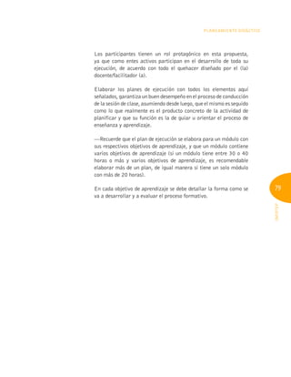 79
INFOTEP
Planeamiento Didáctico
Los participantes tienen un rol protagónico en esta propuesta,
ya que como entes activos participan en el desarrollo de toda su
ejecución, de acuerdo con todo el quehacer diseñado por el (la)
docente/facilitador (a).
Elaborar los planes de ejecución con todos los elementos aquí
señalados, garantiza un buen desempeño en el proceso de conducción
de la sesión de clase, asumiendo desde luego, que el mismo es seguido
como lo que realmente es el producto concreto de la actividad de
planificar y que su función es la de guiar u orientar el proceso de
enseñanza y aprendizaje.
—Recuerde que el plan de ejecución se elabora para un módulo con
sus respectivos objetivos de aprendizaje, y que un módulo contiene
varios objetivos de aprendizaje (si un módulo tiene entre 30 o 40
horas o más y varios objetivos de aprendizaje, es recomendable
elaborar más de un plan, de igual manera si tiene un solo módulo
con más de 20 horas).
En cada objetivo de aprendizaje se debe detallar la forma como se
va a desarrollar y a evaluar el proceso formativo.
 