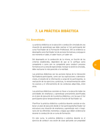 81
INFOTEP
Planeamiento Didáctico
7. LA PRÁCTICA DIDÁCTICA
7.1. Generalidades
La práctica didáctica es la ejecución o conducción simulada de una
situación de aprendizaje que debe realizar el (la) participante del
curso Facilitador de la Formación Profesional. Ahí se evidencia su
desempeño como facilitador (a) de acciones formativas y conjuga en
ese momento el saber, el saber hacer y el saber ser.
Del desempeño en la conducción de la misma, en función de los
criterios establecidos, dependerá de que se le califique como
competente o como aún no competente para conducir procesos
formativos en su área de especialidad. Aunque la sesión es simulada,
debe realizarse lo más parecido a la realidad.
Las prácticas didácticas son las acciones típicas de la interacción
facilitador/a-participante, como son las explicaciones o demostra-
ciones, el estudio de la información a cargo de los participantes, la
realización de los ejercicios y prácticas, la retroalimentación sobre
los avances y el reforzamiento de las conductas adquiridas, entre
otras.
Las prácticas didácticas consisten en llevar a la ejecución todas las
actividades de enseñanza y aprendizaje previamente planificadas
en el plan de ejecución de la práctica didáctica, y en las que el (la)
participante ejerce temporalmente la función de facilitador (a).
Planificar la práctica didáctica o práctica docente consiste en ela-
borar un plan de ejecución donde el (la) participante/facilitador (a)
estructura una situación de enseñanza y aprendizaje real o imagi-
naria de los diferentes momentos o etapas que deben evidenciarse
durante la conducción de un curso de formación.
En este curso, la práctica didáctica o práctica docente es el
ejercicio de conducir una sesión de clase aplicando con propiedad
 
