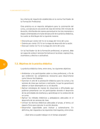 82
Planeamiento Didáctico
INFOTEP
los criterios de impartición establecidos en la norma Facilitador de
la Formación Profesional.
Esta práctica es un requisito obligatorio para la culminación del
curso, y se ejecuta en una sesión de clase de treinta (30) minutos de
duración, distribuidos de manera porcentual en los tres momentos o
etapas contemplados en el plan de ejecución de la práctica didáctica,
los cuales se distribuyen de la siguiente manera:

Dieciocho por ciento (18 %) en la etapa del inicio del curso

Setenta por ciento (70 %) en la etapa de desarrollo de la sesión

Doce por ciento (12 %) en la etapa de cierre del curso
Un (a) facilitador (a) de la formación profesional, en general, debe
ser capaz de conducir sesiones formativas en las áreas: cognoscitiva,
sicomotora y afectiva o actitudinal.
7.2. Objetivos de la práctica didáctica
La práctica didáctica tiene, entre otros, los siguientes objetivos:

Ambientar a los participantes sobre su área profesional, a fin de
que evidencien las competencias necesarias para desarrollarse
como futuros facilitadores.

Ejercitar el arte de la planeación didáctica para los cursos y las
sesiones de clase que realizan o realizarán, lo que les garantizará
obtener un buen desempeño en su rol docente.

Aplicar estrategias de manejo de situaciones o dificultades que
pudieran presentarse con los participantes durante el desarrollo
de las actividades de enseñanza y aprendizaje en la conducción de
un curso.

Aplicar los métodos didácticos y pedagógicos adecuados en el
desarrollo de las sesiones de clase.

Utilizar las técnicas didácticas adecuadas al grupo, al tema y al
espacio físico para ejecutar la acción docente.

Desarrollar capacidades para evaluar y autoevaluarse. En
definitiva, dar respuesta a las siguientes interrogantes, entre otras:
- ¿Qué tema se puede trabajar en el tiempo asignado?
 