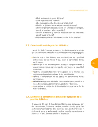 83
INFOTEP
Planeamiento Didáctico
- ¿Qué tanto dominio tengo del tema?
- ¿Qué objetivo quiero alcanzar?
- ¿En cuáles contenidos debo centrar el objetivo?
- ¿Cuáles actividades voy a realizar para alcanzarlos?
- 
¿Cómo organizar esas actividades con una secuencia lógica,
acorde al objetivo y a los contenidos?
- 
¿Cuáles estrategias y técnicas didácticas son las adecuadas
para trabajar el tema?
- ¿Cómo evaluar las actividades en función de los objetivos?
7.3. Características de la práctica didáctica
Laprácticadidácticaposee,entreotras,lassiguientescaracterísticas
quelahaceninteresantecomoinstrumentodeformaciónpedagógica:

Permite que el (la) docente tome conciencia de su capacidad
pedagógica y de los efectos de esta sobre el aprendizaje de los
participantes.

Permite que el (la) docente aprenda a aceptar las oportunidades o
sugerencias de mejora, para corregirlas y enriquecer su capacidad
profesional.

Posibilita una actitud de menor preocupación por sí mismo y una
mayor actitud por el aprendizaje de los participantes.

Permite la comprensión de las ideas y los sentimientos de los
participantes.

Refuerza la capacidad del (de la) facilitador (a) para comunicar a
los participantes sus conocimientos, actitudes y destrezas.

Hace posible la evaluación de la actividad docente con el fin de
medir su eficacia.
7.4. 
Elementos o componentes del plan de ejecución de la
práctica didáctica
El esquema del plan de la práctica didáctica está compuesto por
dos componentes. El primero contiene todos los criterios que el (la)
participante/facilitador (a) debe planificar para conducir el inicio y
el cierre de un curso; y el segundo contiene todos los elementos para
planificar el tema de la sesión que va a conducir.
 