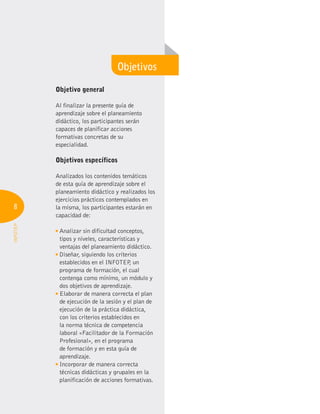 8
INFOTEP
Objetivo general
Al finalizar la presente guía de
aprendizaje sobre el planeamiento
didáctico, los participantes serán
capaces de planificar acciones
formativas concretas de su
especialidad.
Objetivos específicos
Analizados los contenidos temáticos
de esta guía de aprendizaje sobre el
planeamiento didáctico y realizados los
ejercicios prácticos contemplados en
la misma, los participantes estarán en
capacidad de:
Analizar sin dificultad conceptos,
tipos y niveles, características y
ventajas del planeamiento didáctico.
Diseñar, siguiendo los criterios
establecidos en el INFOTEP
, un
programa de formación, el cual
contenga como mínimo, un módulo y
dos objetivos de aprendizaje.
Elaborar de manera correcta el plan
de ejecución de la sesión y el plan de
ejecución de la práctica didáctica,
con los criterios establecidos en
la norma técnica de competencia
laboral «Facilitador de la Formación
Profesional», en el programa
de formación y en esta guía de
aprendizaje.
Incorporar de manera correcta
técnicas didácticas y grupales en la
planificación de acciones formativas.
Objetivos
 