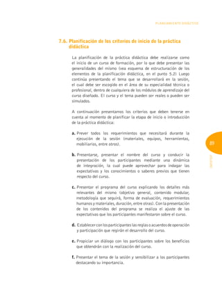 89
INFOTEP
Planeamiento Didáctico
7.6. 
Planificación de los criterios de inicio de la práctica
didáctica
La planificación de la práctica didáctica debe realizarse como
el inicio de un curso de formación, por lo que debe presentar las
generalidades del mismo (vea esquema de estructuración de los
elementos de la planificación didáctica, en el punto 5.2) Luego
continúa presentando el tema que se desarrollará en la sesión,
el cual debe ser escogido en el área de su especialidad técnica o
profesional, dentro de cualquiera de los módulos de aprendizaje del
curso diseñado. El curso y el tema pueden ser reales o pueden ser
simulados.
A continuación presentamos los criterios que deben tenerse en
cuenta al momento de planificar la etapa de inicio o introducción
de la práctica didáctica:
a. 
Prever todos los requerimientos que necesitará durante la
ejecución de la sesión (materiales, equipos, herramientas,
mobiliarios, entre otros).
b. 
Presentarse, presentar el nombre del curso y conducir la
presentación de los participantes mediante una dinámica
de integración, la cual puede aprovechar para indagar las
expectativas y los conocimientos o saberes previos que tienen
respecto del curso.
c. 
Presentar el programa del curso explicando los detalles más
relevantes del mismo (objetivo general, contenido modular,
metodología que seguirá, forma de evaluación, requerimientos
humanos y materiales, duración, entre otras). Con la presentación
de los contenidos del programa se realiza el ajuste de las
expectativas que los participantes manifestaron sobre el curso.
d. Establecerconlosparticipanteslasreglasoacuerdosdeoperación
y participación que regirán el desarrollo del curso.
e. 
Propiciar un diálogo con los participantes sobre los beneficios
que obtendrán con la realización del curso.
f. 
Presentar el tema de la sesión y sensibilizar a los participantes
destacando su importancia.
 