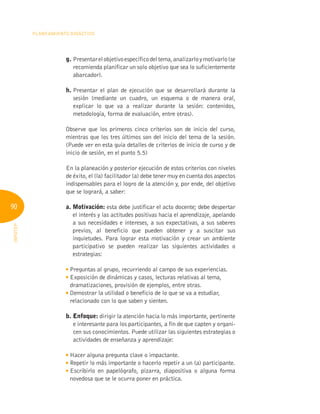 90
Planeamiento Didáctico
INFOTEP
g. Presentarelobjetivoespecíficodeltema,analizarloymotivarlo(se
recomienda planificar un solo objetivo que sea lo suficientemente
abarcador).
h. 
Presentar el plan de ejecución que se desarrollará durante la
sesión (mediante un cuadro, un esquema o de manera oral,
explicar lo que va a realizar durante la sesión: contenidos,
metodología, forma de evaluación, entre otras).
Observe que los primeros cinco criterios son de inicio del curso,
mientras que los tres últimos son del inicio del tema de la sesión.
(Puede ver en esta guía detalles de criterios de inicio de curso y de
inicio de sesión, en el punto 5.5)
En la planeación y posterior ejecución de estos criterios con niveles
de éxito, el (la) facilitador (a) debe tener muy en cuenta dos aspectos
indispensables para el logro de la atención y, por ende, del objetivo
que se logrará, a saber:
a. Motivación: esta debe justificar el acto docente; debe despertar
el interés y las actitudes positivas hacia el aprendizaje, apelando
a sus necesidades e intereses, a sus expectativas, a sus saberes
previos, al beneficio que pueden obtener y a suscitar sus
inquietudes. Para lograr esta motivación y crear un ambiente
participativo se pueden realizar las siguientes actividades o
estrategias:

Preguntas al grupo, recurriendo al campo de sus experiencias.

Exposición de dinámicas y casos, lecturas relativas al tema,
dramatizaciones, provisión de ejemplos, entre otras.

Demostrar la utilidad o beneficio de lo que se va a estudiar,
relacionado con lo que saben y sienten.
b. Enfoque: dirigir la atención hacia lo más importante, pertinente
e interesante para los participantes, a fin de que capten y organi-
cen sus conocimientos. Puede utilizar las siguientes estrategias o
actividades de enseñanza y aprendizaje:

Hacer alguna pregunta clave o impactante.

Repetir lo más importante o hacerlo repetir a un (a) participante.

Escribirlo en papelógrafo, pizarra, diapositiva o alguna forma
novedosa que se le ocurra poner en práctica.
 