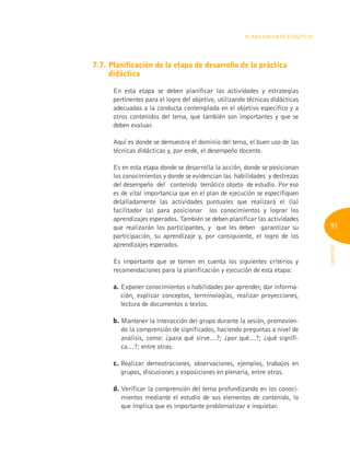 91
INFOTEP
Planeamiento Didáctico
7.7. 
Planificación de la etapa de desarrollo de la práctica
didáctica
En esta etapa se deben planificar las actividades y estrategias
pertinentes para el logro del objetivo, utilizando técnicas didácticas
adecuadas a la conducta contemplada en el objetivo específico y a
otros contenidos del tema, que también son importantes y que se
deben evaluar.
Aquí es donde se demuestra el dominio del tema, el buen uso de las
técnicas didácticas y, por ende, el desempeño docente.
Es en esta etapa donde se desarrolla la acción, donde se posicionan
los conocimientos y donde se evidencian las habilidades y destrezas
del desempeño del contenido temático objeto de estudio. Por eso
es de vital importancia que en el plan de ejecución se especifiquen
detalladamente las actividades puntuales que realizará el (la)
facilitador (a) para posicionar los conocimientos y lograr los
aprendizajes esperados. También se deben planificar las actividades
que realizarán los participantes, y que les deben garantizar su
participación, su aprendizaje y, por consiguiente, el logro de los
aprendizajes esperados.
Es importante que se tomen en cuenta los siguientes criterios y
recomendaciones para la planificación y ejecución de esta etapa:
a. 
Exponer conocimientos o habilidades por aprender, dar informa-
ción, explicar conceptos, terminologías, realizar proyecciones,
lectura de documentos o textos.
b. 
Mantener la interacción del grupo durante la sesión, promovien-
do la comprensión de significados, haciendo preguntas a nivel de
análisis, como: ¿para qué sirve…?; ¿por qué…?; ¿qué signifi-
ca…?; entre otras.
c. 
Realizar demostraciones, observaciones, ejemplos, trabajos en
grupos, discusiones y exposiciones en plenaria, entre otras.
d. 
Verificar la comprensión del tema profundizando en los conoci-
mientos mediante el estudio de sus elementos de contenido, lo
que implica que es importante problematizar e inquietar.
 