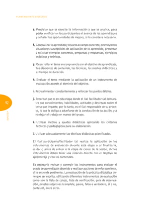 92
Planeamiento Didáctico
INFOTEP
e. 
Propiciar que se ejercite la información y que se analice, para
poder verificar en los participantes el avance de los aprendizajes
y señalar las oportunidades de mejora, si lo considere necesario.
f. 
Generalizarloaprendidoyllevarloalcampoconcreto,promoviendo
situaciones susceptibles de aplicación de lo aprendido, presentar
y solicitar ejemplos concretos, preguntas y respuestas, ejercicios
prácticos y teóricos.
g. 
Desarrollar el tema en congruencia con el objetivo de aprendizaje,
los elementos de contenido, las técnicas, los medios didácticos y
el tiempo de duración.
h. 
Evaluar el tema mediante la aplicación de un instrumento de
evaluación acorde al dominio del objetivo.
i. Retroalimentar constantemente y reforzar los puntos débiles.
j. 
Recordar que es en esta etapa donde el (la) facilitador (a) demues-
tra sus conocimientos, habilidades, actitudes y destrezas sobre el
tema que imparte, por lo tanto, es el (la) responsable de su proce-
so, lo que le obliga a adueñarse de la conducción de su acción, y a
no dejar el trabajo en manos del grupo.
k. 
Utilizar medios y ayudas didácticas aplicando los criterios
técnicos y pedagógicos para su elaboración.
l. 
Utilizar adecuadamente las técnicas didácticas planificadas.
El (la) participante/facilitador (a) realiza la aplicación de los
instrumentos de evaluación durante esta etapa o al finalizarla,
es decir, antes de entrar a la etapa de cierre de la sesión, dichos
instrumentos deben tener una relación directa con el objetivo de
aprendizaje y con los contenidos.
Es necesario revisar y corregir los instrumentos para evaluar el
grado de aprendizaje obtenido y realizar acciones de reforzamiento,
si lo entiende pertinente. La evaluación de la práctica didáctica tie-
ne que ser escrita, utilizando diferentes instrumentos de evaluación
como son la lista de cotejo, lista de verificación, guía de observa-
ción, pruebas objetivas (complete, pareo, falso o verdadero, sí o no,
conteste), entre otros.
 