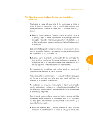 93
INFOTEP
Planeamiento Didáctico
7.8. 
Planificación de la etapa de cierre de la práctica
didáctica
Finalizada la etapa del desarrollo de los contenidos, se inicia la
etapa de cierre o conclusión. Para su planificación es importante
tener presente los criterios de cierre para la práctica didáctica, a
saber:
a. 
Realizar síntesis del tema. Con este criterio se inicia el cierre de
la sesión, y aquí se deben explicar con unas pocas palabras los
conceptos y aspectos más relevantes que han sido tratados en la
sesión; se deben atar los cabos sueltos con la finalidad de evocar
lo aprendido.
Esta actividad se puede realizar mediante un breve resumen oral o
escrito, un cuadro sinóptico o un mapa conceptual, y debe realizarla
exclusivamente el (la) facilitador (a).
b. 
Evaluar logros alcanzados en la sesión. El (la) facilitador (a)
debe analizar con los participantes los logros alcanzados y lo
que faltase por alcanzar o por cubrir del objetivo específico de la
sesión, según los contenidos temáticos desarrollados.
Es importante ver con ellos en qué medida (puede ser porcentual)
consideran que el mismo se fue alcanzando.
Recuerde que la retroalimentación es constante en todas las etapas,
por lo que si entiende que falta algo para cubrir del logro del
objetivo, es el momento de retomarlo.
No basta solo con preguntar si se cumplió el objetivo, es constatar
que los participantes realizaron la evaluación suministrada al final
del desarrollo, y en qué medida respondieron la misma evidenciando
el aprendizaje adquirido.
Esto lo puede hacer mediante preguntas orales o alguna actividad
que evidencie que el objetivo se ha logrado. Aquí el (la) facilitador
(a) debe poner de manifiesto su creatividad, su dinamismo y su
capacidad de innovación.
c. 
Anunciar próximo tema. Con este criterio se cierra la parte
relativa a la planificación de la sesión de clase, por lo que antes
 