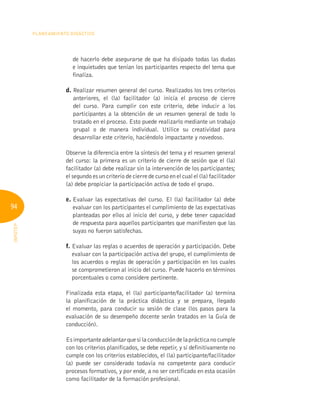 94
Planeamiento Didáctico
INFOTEP
de hacerlo debe asegurarse de que ha disipado todas las dudas
e inquietudes que tenían los participantes respecto del tema que
finaliza.
d. 
Realizar resumen general del curso. Realizados los tres criterios
anteriores, el (la) facilitador (a) inicia el proceso de cierre
del curso. Para cumplir con este criterio, debe inducir a los
participantes a la obtención de un resumen general de todo lo
tratado en el proceso. Esto puede realizarlo mediante un trabajo
grupal o de manera individual. Utilice su creatividad para
desarrollar este criterio, haciéndolo impactante y novedoso.
Observe la diferencia entre la síntesis del tema y el resumen general
del curso: la primera es un criterio de cierre de sesión que el (la)
facilitador (a) debe realizar sin la intervención de los participantes;
el segundo es un criterio de cierre de curso en el cual el (la) facilitador
(a) debe propiciar la participación activa de todo el grupo.
e. 
Evaluar las expectativas del curso. El (la) facilitador (a) debe
evaluar con los participantes el cumplimiento de las expectativas
planteadas por ellos al inicio del curso, y debe tener capacidad
de respuesta para aquellos participantes que manifiesten que las
suyas no fueron satisfechas.
f. 
Evaluar las reglas o acuerdos de operación y participación. Debe
evaluar con la participación activa del grupo, el cumplimiento de
los acuerdos o reglas de operación y participación en los cuales
se comprometieron al inicio del curso. Puede hacerlo en términos
porcentuales o como considere pertinente.
Finalizada esta etapa, el (la) participante/facilitador (a) termina
la planificación de la práctica didáctica y se prepara, llegado
el momento, para conducir su sesión de clase (los pasos para la
evaluación de su desempeño docente serán tratados en la Guía de
conducción).
Esimportanteadelantarquesilaconduccióndelaprácticanocumple
con los criterios planificados, se debe repetir, y si definitivamente no
cumple con los criterios establecidos, el (la) participante/facilitador
(a) puede ser considerado todavía no competente para conducir
procesos formativos, y por ende, a no ser certificado en esta ocasión
como facilitador de la formación profesional.
 