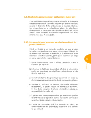 95
INFOTEP
Planeamiento Didáctico
7.9. Habilidades comunicativas y actitudinales (saber ser)
Estas habilidades son parte integral de las evidencias de desempeño
que debe poseer todo (a) facilitador (a), por lo que le serán evaluadas
durante el desarrollo de la conducción de la práctica didáctica.
Las mismas, junto con la evaluación del saber y del saber hacer,
complementan su calificación para obtener el certificado que le
acredita como facilitador de la formación profesional (Vea estos
criterios en la Guía de conducción).
7.10. 
Recomendaciones generales para la planeación de la
práctica didáctica
Usted ha llegado a un momento neurálgico de este proceso
formativo: está en el momento previo a la puesta en evidencia de
los aprendizajes adquiridos en este curso, a la demostración de su
desempeño como facilitador (a), por lo que le sugerimos que tenga
en cuenta las siguientes recomendaciones:
1. 
Revise el programa del curso, el módulo y, por ende, el tema y
subtemas que impartirá.
2. 
Seleccione la habilidad cognoscitiva, afectiva o psicomotora
motivo de aprendizaje que planificará, aplicando una o más
técnicas didácticas.
3. 
Formule el objetivo de aprendizaje (específico) con todos los
elementos y en congruencia con los demás componentes del plan.
4. 
Verifique si, utilizando las técnicas y estrategias didácticas
seleccionadas, es posible lograr los aprendizajes esperados.
Si tiene dudas o requiere de alguna orientación metodológica,
recurra al (a la) formador (a).
5. 
Especifique los elementos de contenido que desarrollará y centre
la conducta que se logrará en los más importantes y en los que
garanticen los aprendizajes más complejos.
6. 
Elabore las estrategias didácticas tomando en cuenta las
condiciones básicas del aprendizaje y los pasos de la (s) técnicas
(s) que utilizará.
 