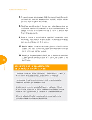 96
Planeamiento Didáctico
INFOTEP
7. 
Preparelosmaterialesoapoyosdidácticosqueutilizará.Recuerde
que deben ser sencillos, esquemáticos, legibles, posibles de ver
por todo el grupo y bien distribuidos.
8. 
Planifique considerando el tiempo, pues solo dispondrá de un
máximo de 30 minutos para realizar la estrategia completa. El
tiempo utilizado en la conducción de la sesión se evalúa. Por
favor, téngalo presente.
9. 
Tome en cuenta la posibilidad de reproducir materiales como
resúmenes, instrumentos de evaluación o materiales didácticos
para apoyar el desarrollo de la sesión.
10. Realice la ejecución del plan en su casa, junto a su familia o en su
trabajo junto a sus compañeros, eso le ayudará a familiarizarse
con el mismo y a realizar ajustes.
11. 
Prevenga. Tenga siempre un plan B, y si es posible hasta un plan
C, para garantizar la ejecución de la sesión, tal y como la ha
planificado.
Recuerde que la planificación
de la práctica didáctica es:
La simulación de una acción formativa o curso que inicia y cierra, o
de una sesión de clase que inicia, se desarrolla y concluye.
La demostración del empoderamiento o posicionamiento de los
contenidos del curso que está realizando.
Un ejemplo de cómo los futuros facilitadores realizarán el inicio
de un curso de formación, el inicio, el desarrollo y el cierre de una
sesión de clase y, por último, el cierre de un curso de formación.
Diferente a la planificación modular del curso que realiza el/la
facilitador/a en el quehacer docente normal.
 