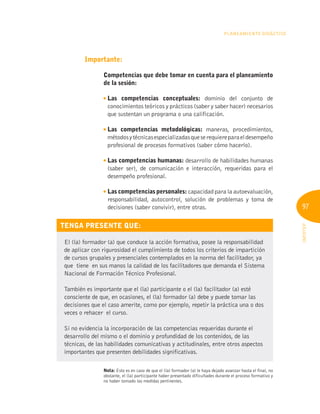 97
INFOTEP
Planeamiento Didáctico
Importante:
Competencias que debe tomar en cuenta para el planeamiento
de la sesión:

Las competencias conceptuales: dominio del conjunto de
conocimientos teóricos y prácticos (saber y saber hacer) necesarios
que sustentan un programa o una calificación.

Las competencias metodológicas: maneras, procedimientos,
métodosytécnicasespecializadasqueserequiereparaeldesempeño
profesional de procesos formativos (saber cómo hacerlo).

Las competencias humanas: desarrollo de habilidades humanas
(saber ser), de comunicación e interacción, requeridas para el
desempeño profesional.
Las competencias personales: capacidad para la autoevaluación,
responsabilidad, autocontrol, solución de problemas y toma de
decisiones (saber convivir), entre otras.
Tenga presente que:
El (la) formador (a) que conduce la acción formativa, posee la responsabilidad
de aplicar con rigurosidad el cumplimiento de todos los criterios de impartición
de cursos grupales y presenciales contemplados en la norma del facilitador, ya
que tiene en sus manos la calidad de los facilitadores que demanda el Sistema
Nacional de Formación Técnico Profesional.
También es importante que el (la) participante o el (la) facilitador (a) esté
consciente de que, en ocasiones, el (la) formador (a) debe y puede tomar las
decisiones que el caso amerite, como por ejemplo, repetir la práctica una o dos
veces o rehacer el curso.
Si no evidencia la incorporación de las competencias requeridas durante el
desarrollo del mismo o el dominio y profundidad de los contenidos, de las
técnicas, de las habilidades comunicativas y actitudinales, entre otros aspectos
importantes que presenten debilidades significativas.
Nota: Esto es en caso de que el (la) formador (a) le haya dejado avanzar hasta el final, no
obstante, el (la) participante haber presentado dificultades durante el proceso formativo y
no haber tomado las medidas pertinentes.
 