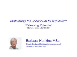 Motivating the Individual to Achieve™
‘Releasing Potential’
© Barbara Hankins MSc 1994/2016
Barbara Hankins MSc
Email: Barbara@catalystforchange.co.uk
Mobile: 07802 654249
 