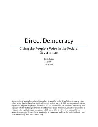 Direct Democracy
Giving the People a Voice in the Federal
Government
Keith Rakes
5/6/2014
POSC 498
As the political parties have placed themselves in a gridlock, the idea of direct democracy has
gain a strong footing. By allowing the citizens to initiate, and refer bills to congress and vote on
legislation, the political gridlock will break, and the country will run smoothly. This essay will
focus on why the federal government should institute direct democracy, and allow its citizens a
voice on what legislation gets passed and which one’s fails. It will look at many different
perspectives ranging from political knowledge to economics, and how the individual states have
fared successfully with direct democracy.
 