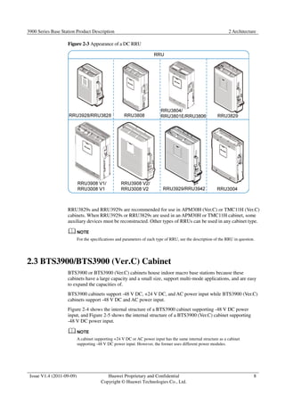 3900 Series Base Station Product Description 2 Architecture 
Issue V1.4 (2011-09-09) Huawei Proprietary and Confidential 
Copyright © Huawei Technologies Co., Ltd. 
8 
Figure 2-3 Appearance of a DC RRU 
RRU3829s and RRU3929s are recommended for use in APM30H (Ver.C) or TMC11H (Ver.C) 
cabinets. When RRU3929s or RRU3829s are used in an APM30H or TMC11H cabinet, some 
auxiliary devices must be reconstructed. Other types of RRUs can be used in any cabinet type. 
For the specifications and parameters of each type of RRU, see the description of the RRU in question. 
2.3 BTS3900/BTS3900 (Ver.C) Cabinet 
BTS3900 or BTS3900 (Ver.C) cabinets house indoor macro base stations because these 
cabinets have a large capacity and a small size, support multi-mode applications, and are easy 
to expand the capacities of. 
BTS3900 cabinets support -48 V DC, +24 V DC, and AC power input while BTS3900 (Ver.C) 
cabinets support -48 V DC and AC power input. 
Figure 2-4 shows the internal structure of a BTS3900 cabinet supporting -48 V DC power 
input, and Figure 2-5 shows the internal structure of a BTS3900 (Ver.C) cabinet supporting 
-48 V DC power input. 
A cabinet supporting +24 V DC or AC power input has the same internal structure as a cabinet 
supporting -48 V DC power input. However, the former uses different power modules. 
 