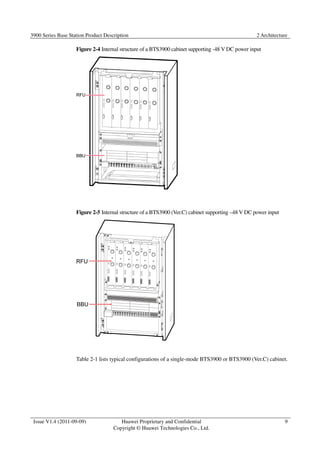 3900 Series Base Station Product Description 2 Architecture 
Issue V1.4 (2011-09-09) Huawei Proprietary and Confidential 
Copyright © Huawei Technologies Co., Ltd. 
9 
Figure 2-4 Internal structure of a BTS3900 cabinet supporting -48 V DC power input 
Figure 2-5 Internal structure of a BTS3900 (Ver.C) cabinet supporting –48 V DC power input 
Table 2-1 lists typical configurations of a single-mode BTS3900 or BTS3900 (Ver.C) cabinet. 
 