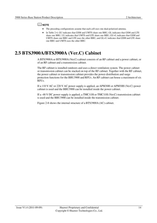 3900 Series Base Station Product Description 2 Architecture 
Issue V1.4 (2011-09-09) Huawei Proprietary and Confidential 
Copyright © Huawei Technologies Co., Ltd. 
14 
 The preceding configurations assume that each cell uses one dual-polarized antenna. 
 In Table 2-4, GU indicates that GSM and UMTS share one BBU, GL indicates that GSM and LTE 
share one BBU, UL indicates that UMTS and LTE share one BBU, GU+L indicates that GSM and 
UMTS share one BBU and LTE uses the other BBU, and GL+U indicates that GSM and LTE share 
one BBU and UMTS uses the other BBU. 
2.5 BTS3900A/BTS3900A (Ver.C) Cabinet 
A BTS3900A or BTS3900A (Ver.C) cabinet consists of an RF cabinet and a power cabinet, or 
of an RF cabinet and a transmission cabinet. 
The RF cabinet is installed outdoors and uses a direct ventilation system. The power cabinet 
or transmission cabinet can be stacked on top of the RF cabinet. Together with the RF cabinet, 
the power cabinet or transmission cabinet provides the power distribution and surge 
protection functions for the BBU3900 and RFUs. An RF cabinet can house a maximum of six 
RFUs. 
If a 110 V AC or 220 V AC power supply is applied, an APM30H or APM30H (Ver.C) power 
cabinet is used and the BBU3900 can be installed inside the power cabinet. 
If a -48 V DC power supply is applied, a TMC11H or TMC11H (Ver.C) transmission cabinet 
is used and the BBU3900 can be installed inside the transmission cabinet. 
Figure 2-8 shows the internal structure of a BTS3900A (AC) cabinet. 
 