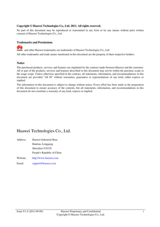 Copyright © Huawei Technologies Co., Ltd. 2011. All rights reserved. 
No part of this document may be reproduced or transmitted in any form or by any means without prior written 
consent of Huawei Technologies Co., Ltd. 
Issue V1.4 (2011-09-09) Huawei Proprietary and Confidential 
Copyright © Huawei Technologies Co., Ltd. 
i 
Trademarks and Permissions 
and other Huawei trademarks are trademarks of Huawei Technologies Co., Ltd. 
All other trademarks and trade names mentioned in this document are the property of their respective holders. 
Notice 
The purchased products, services and features are stipulated by the contract made between Huawei and the customer. 
All or part of the products, services and features described in this document may not be within the purchase scope or 
the usage scope. Unless otherwise specified in the contract, all statements, information, and recommendations in this 
document are provided "AS IS" without warranties, guarantees or representations of any kind, either express or 
implied. 
The information in this document is subject to change without notice. Every effort has been made in the preparation 
of this document to ensure accuracy of the contents, but all statements, information, and recommendations in this 
document do not constitute a warranty of any kind, express or implied. 
Huawei Technologies Co., Ltd. 
Address: Huawei Industrial Base 
Bantian, Longgang 
Shenzhen 518129 
People's Republic of China 
Website: http://www.huawei.com 
Email: support@huawei.com 
 